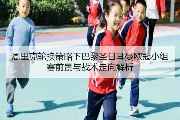恩里克轮换策略下巴黎圣日耳曼欧冠小组赛前景与战术走向解析